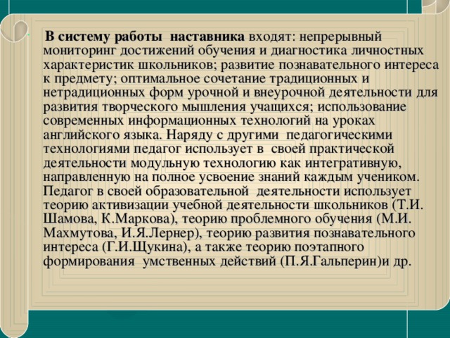 В систему работы наставника входят: непрерывный мониторинг достижений обучения и диагностика личностных характеристик школьников; развитие познавательного интереса к предмету; оптимальное сочетание традиционных и нетрадиционных форм урочной и внеурочной деятельности для развития творческого мышления учащихся; использование современных информационных технологий на уроках английского языка. Наряду с другими  педагогическими технологиями педагог использует в своей практической деятельности модульную технологию как интегративную, направленную на полное усвоение знаний каждым учеником. Педагог в своей образовательной деятельности использует теорию активизации учебной деятельности школьников (Т.И. Шамова, К.Маркова), теорию проблемного обучения (М.И. Махмутова, И.Я.Лернер), теорию развития познавательного интереса (Г.И.Щукина), а также теорию поэтапного формирования умственных действий (П.Я.Гальперин)и др.