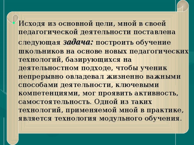 Исходя из основной цели, мной в своей педагогической деятельности поставлена следующая задача: построить обучение школьников на основе новых педагогических технологий, базирующихся на деятельностном подходе, чтобы ученик непрерывно овладевал жизненно важными способами деятельности, ключевыми компетенциями, мог проявить активность, самостоятельность. Одной из таких технологий, применяемой мной в практике, является технология модульного обучения.