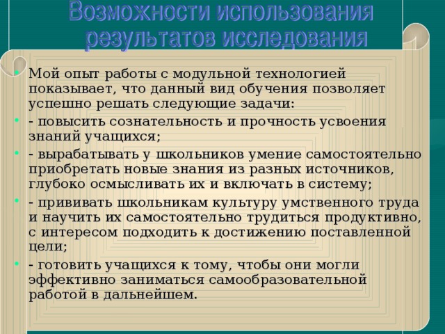 Мой опыт работы с модульной технологией показывает, что данный вид обучения позволяет успешно решать следующие задачи: - повысить сознательность и прочность усвоения знаний учащихся; - вырабатывать у школьников умение самостоятельно приобретать новые знания из разных источников, глубоко осмысливать их и включать в систему; - прививать школьникам культуру умственного труда и научить их самостоятельно трудиться продуктивно, с интересом подходить к достижению поставленной цели; - готовить учащихся к тому, чтобы они могли эффективно заниматься самообразовательной работой в дальнейшем.