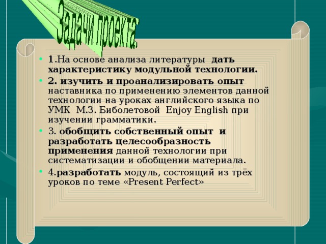 1 .На основе анализа литературы дать характеристику модульной технологии. 2. изучить и проанализировать опыт наставника по применению элементов данной технологии на уроках английского языка по УМК М.З. Биболетовой Enjoy E nglish при изучении грамматики. 3. обобщить собственный опыт и разработать целесообразность применения данной технологии при систематизации и обобщении материала. 4. разработать модуль, состоящий из трёх уроков по теме « Present Perfect »