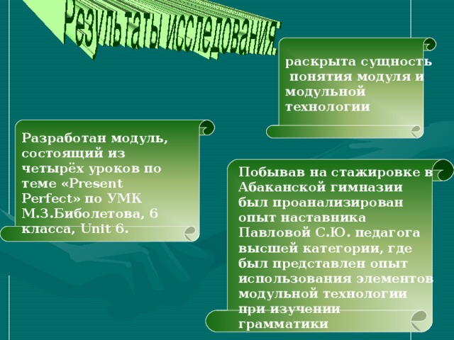 раскрыта сущность  понятия модуля и модульной технологии Разработан модуль, состоящий из четырёх уроков по теме « Present Perfect » по УМК М.З.Биболетова, 6 класса, Unit 6 . Побывав на стажировке в Абаканской гимназии был проанализирован опыт наставника Павловой С.Ю. педагога высшей категории, где был представлен опыт использования элементов модульной технологии при изучении грамматики