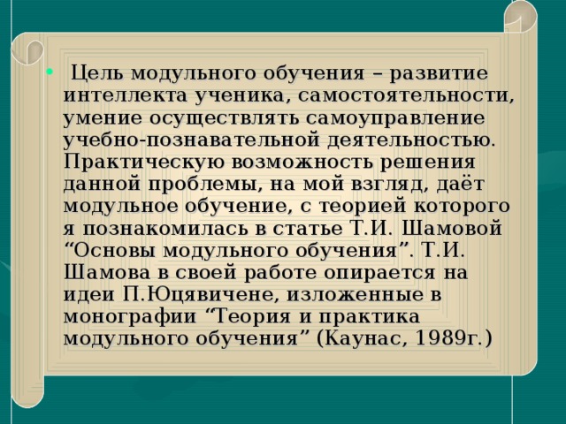 Цель модульного обучения – развитие интеллекта ученика, самостоятельности, умение осуществлять самоуправление учебно-познавательной деятельностью. Практическую возможность решения данной проблемы, на мой взгляд, даёт модульное обучение, с теорией которого я познакомилась в статье Т.И. Шамовой “Основы модульного обучения”. Т.И. Шамова в своей работе опирается на идеи П.Юцявичене, изложенные в монографии “Теория и практика модульного обучения” (Каунас, 1989г.)