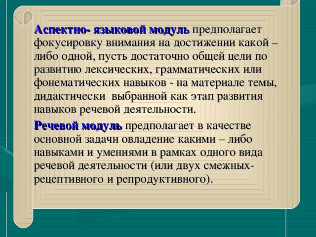 Аспектно- языковой  модуль  предполагает фокусировку внимания на достижении какой –либо одной, пусть достаточно общей цели по развитию лексических, грамматических или фонематических навыков - на материале темы, дидактически выбранной как этап развития навыков речевой деятельности.  Речевой модуль  предполагает в качестве основной задачи овладение какими – либо навыками и умениями в рамках одного вида речевой деятельности (или двух смежных- рецептивного и репродуктивного).