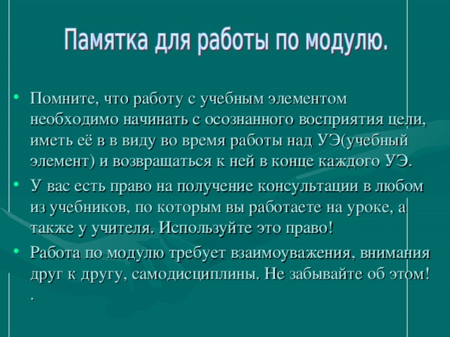 Помните, что работу с учебным элементом необходимо начинать с осознанного восприятия цели, иметь её в в виду во время работы над УЭ(учебный элемент) и возвращаться к ней в конце каждого УЭ. У вас есть право на получение консультации в любом из учебников, по которым вы работаете на уроке, а также у учителя. Используйте это право! Работа по модулю требует взаимоуважения, внимания друг к другу, самодисциплины. Не забывайте об этом! .