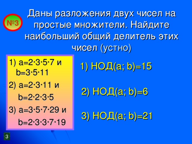 Даны разложения двух чисел на простые множители. Найдите наибольший общий делитель этих чисел (устно) № 3 1) a= 2 · 3 ·5·7 и b=3·5·11 2) a=2·3·11 и   b=2·2·3·5 3) a= 3 · 5 ·7·29 и  b=2·3·3·7·19 1) НОД(а; b )=15 2 ) НОД(а; b )= 6 3 ) НОД(а; b )= 21 3