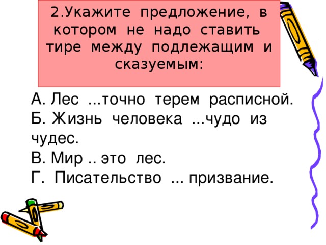 2.Укажите предложение, в котором не надо ставить тире между подлежащим и сказуемым:   А. Лес ...точно терем расписной. Б. Жизнь человека ...чудо из чудес. В. Мир .. это лес. Г. Писательство ... призвание.