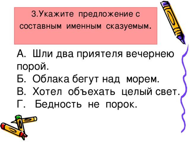 3.Укажите предложение с составным именным сказуемым .   А. Шли два приятеля вечернею порой. Б. Облака бегут над морем. В. Хотел объехать целый свет. Г. Бедность не порок.