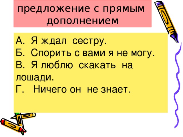 4.Укажите предложение с прямым дополнением А. Я ждал сестру. Б. Спорить с вами я не могу. В. Я люблю скакать на лошади. Г. Ничего он не знает.