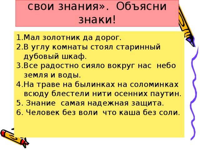 Тест «Проверь и оцени свои знания». Объясни знаки! 1.Мал золотник да дорог. 2.В углу комнаты стоял старинный дубовый шкаф. 3.Все радостно сияло вокруг нас небо земля и воды. 4.На траве на былинках на соломинках всюду блестели нити осенних паутин. 5. Знание самая надежная защита. 6. Человек без воли что каша без соли.