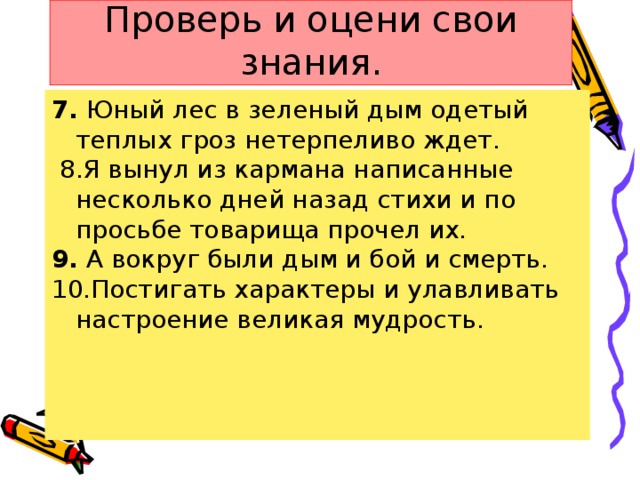 Проверь и оцени свои знания. 7. Юный лес в зеленый дым одетый теплых гроз нетерпеливо ждет.  8.Я вынул из кармана написанные несколько дней назад стихи и по просьбе товарища прочел их. 9. А вокруг были дым и бой и смерть. 10.Постигать характеры и улавливать настроение великая мудрость.