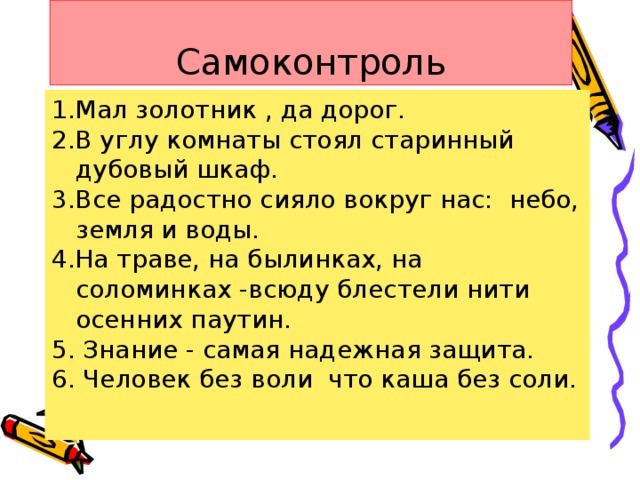 Самоконтроль 1.Мал золотник , да дорог. 2.В углу комнаты стоял старинный дубовый шкаф. 3.Все радостно сияло вокруг нас: небо, земля и воды. 4.На траве, на былинках, на соломинках -всюду блестели нити осенних паутин. 5. Знание - самая надежная защита. 6. Человек без воли что каша без соли.