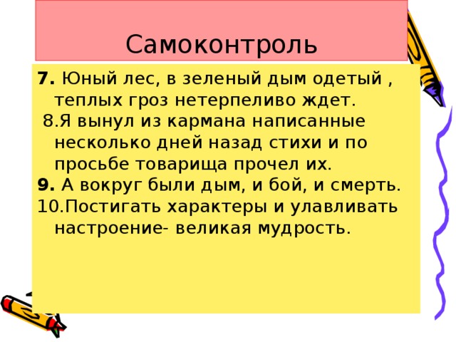 Самоконтроль 7. Юный лес, в зеленый дым одетый , теплых гроз нетерпеливо ждет.  8.Я вынул из кармана написанные несколько дней назад стихи и по просьбе товарища прочел их. 9. А вокруг были дым, и бой, и смерть. 10.Постигать характеры и улавливать настроение- великая мудрость.