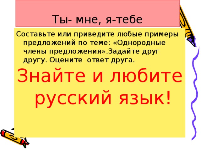 Ты- мне, я-тебе Составьте или приведите любые примеры предложений по теме: «Однородные члены предложения».Задайте друг другу. Оцените ответ друга. Знайте и любите русский язык!