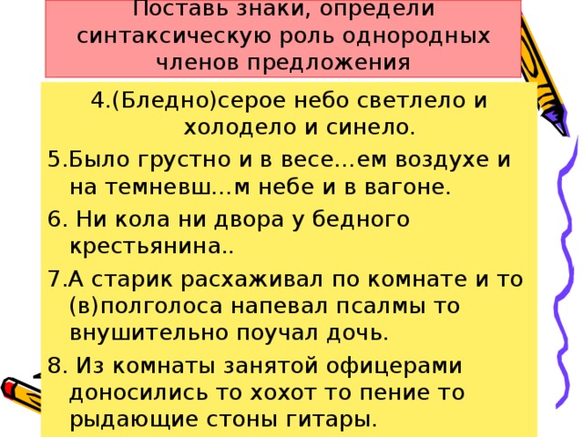 Поставь знаки, определи синтаксическую роль однородных членов предложения 4.(Бледно)серое небо светлело и холодело и синело. 5.Было грустно и в весе…ем воздухе и на темневш…м небе и в вагоне. 6. Ни кола ни двора у бедного крестьянина.. 7.А старик расхаживал по комнате и то (в)полголоса напевал псалмы то внушительно поучал дочь. 8. Из комнаты занятой офицерами доносились то хохот то пение то рыдающие стоны гитары.