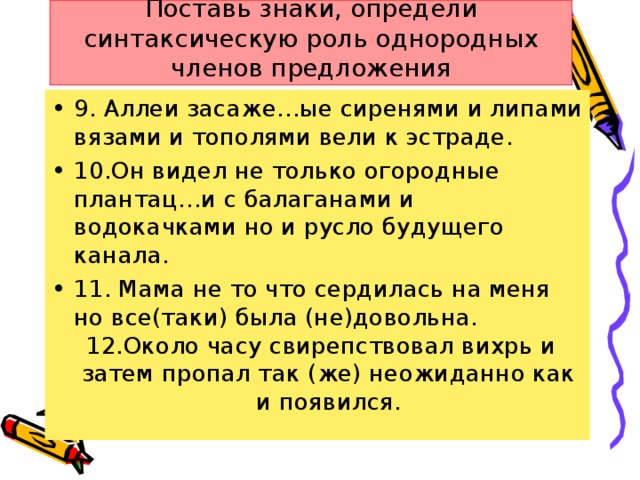 Поставь знаки, определи синтаксическую роль однородных членов предложения 9. Аллеи засаже…ые сиренями и липами вязами и тополями вели к эстраде. 10.Он видел не только огородные плантац…и с балаганами и водокачками но и русло будущего канала. 11. Мама не то что сердилась на меня но все(таки) была (не)довольна.  12.Около часу свирепствовал вихрь и затем пропал так (же) неожиданно как и появился.