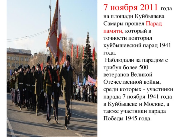 7 ноября 2011 года на площади Куйбышева Самары прошел Парад памяти, который в точности повторил куйбышевский парад 1941 года.  Наблюдали за парадом с трибун более 500 ветеранов Великой Отечественной войны, среди которых - участники парада 7 ноября 1941 года в Куйбышеве и Москве, а также участники парада Победы 1945 года.