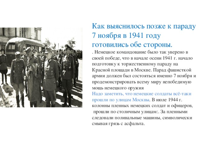 Как выяснилось позже к параду 7 ноября в 1941 году готовились обе стороны.  . Немецкое командование было так уверено в своей победе, что в начале осени 1941 г. начало подготовку к торжественному параду на Красной площади в Москве. Парад фашисткой армии должен был состояться именно 7 ноября и продемонстрировать всему миру непобедимую мощь немецкого оружия   Надо заметить, что немецкие солдаты всё-таки прошли по улицам Москвы . В июле 1944 г. колонны пленных немецких солдат и офицеров,  прошли по столичным улицам:. За пленными следовали поливальные машины, символически смывая грязь с асфальта.