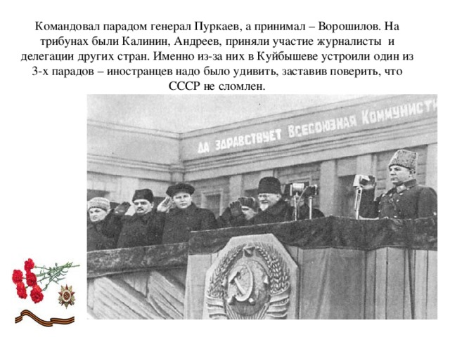 Командовал парадом генерал Пуркаев, а принимал – Ворошилов. На трибунах были Калинин, Андреев, приняли участие журналисты  и делегации других стран. Именно из-за них в Куйбышеве устроили один из 3-х парадов – иностранцев надо было удивить, заставив поверить, что СССР не сломлен.