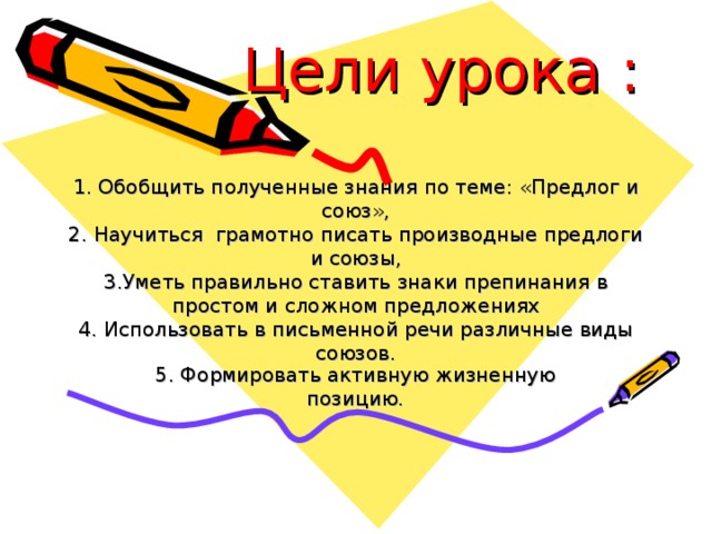 Цели урока :   1. Обобщить полученные знания по теме: «Предлог и союз»,  2. Научиться грамотно писать производные предлоги и союзы,  3.Уметь правильно ставить знаки препинания в простом и сложном предложениях  4. Использовать в письменной речи различные виды союзов. 5. Формировать активную жизненную позицию.