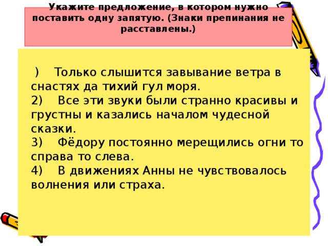 Укажите предложение, в котором нужно поставить одну запятую. (Знаки препинания не расставлены.)         )    Только слышится завывание ветра в снастях да тихий гул моря.  2)    Все эти звуки были странно красивы и грустны и казались началом чудесной сказки.  3)    Фёдору постоянно мерещились огни то справа то слева.  4)    В движениях Анны не чувствовалось волнения или страха.