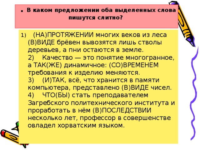 . В каком предложении оба выделенных слова пишутся слитно?       1)    (НА)ПРОТЯЖЕНИИ многих веков из леса (В)ВИДЕ брёвен вывозятся лишь стволы деревьев, а пни остаются в земле.  2)    Качество — это понятие многогранное, а ТАК(ЖЕ) динамичное: (СО)ВРЕМЕНЕМ требования к изделию меняются.  3)    (И)ТАК, всё, что хранится в памяти компьютера, представлено (В)ВИДЕ чисел.  4)    ЧТО(БЫ) стать преподавателем Загребского политехнического института и проработать в нём (В)ПОСЛЕДСТВИИ несколько лет, профессор в совершенстве овладел хорватским языком.