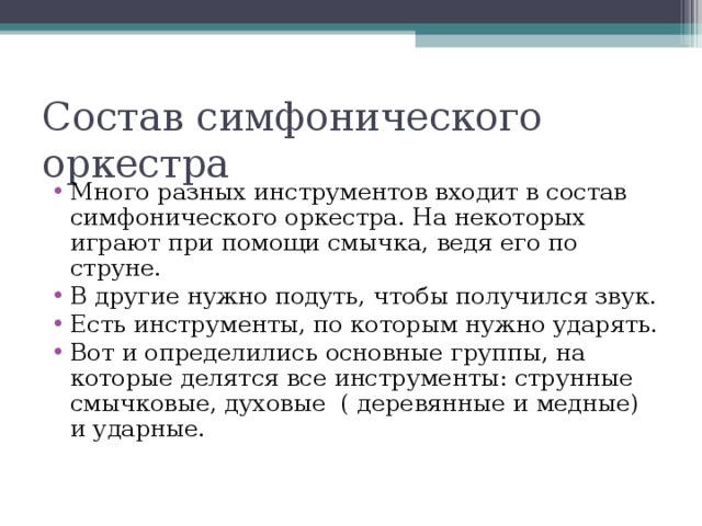 Много разных инструментов входит в состав симфонического оркестра. На некоторых играют при помощи смычка, ведя его по струне. В другие нужно подуть, чтобы получился звук. Есть инструменты, по которым нужно ударять. Вот и определились основные группы, на которые делятся все инструменты: струнные смычковые, духовые ( деревянные и медные) и ударные.