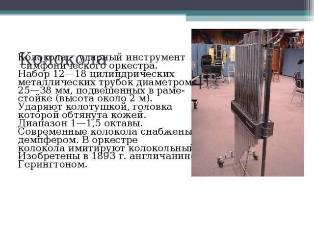 Колокола - ударный инструмент  симфонического оркестра. Набор 12—18 цилиндрических металлических трубок диаметром 25—38 мм, подвешенных в раме- стойке (высота около 2 м). Ударяют колотушкой, головка которой обтянута кожей. Диапазон 1—1,5 октавы. Современные колокола снабжены демпфером. В оркестре колокола имитируют колокольный звон. Изобретены в 1893 г. англичанином Герингтоном.