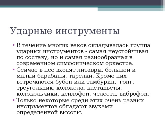 В течение многих веков складывалась группа ударных инструментов - самая неустойчивая по составу, но и самая разнообразная в современном симфоническом оркестре. Сейчас в нее входят литавры, большой и малый барабаны, тарелки. Кроме них встречаются бубен или тамбурин, гонг, треугольник, колокола, кастаньеты, колокольчики, ксилофон, челеста, виброфон. Только некоторые среди этих очень разных инструментов обладают звуками определенной высоты.