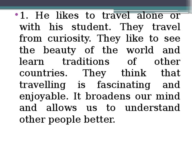 1. He likes to travel alone or with his student. They travel from curiosity. They like to see the beauty of the world and learn traditions of other countries. They think that travelling is fascinating and enjoyable. It broadens our mind and allows us to understand other people better.
