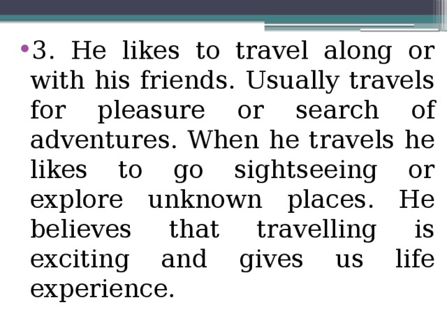 3. He likes to travel along or with his friends. Usually travels for pleasure or search of adventures. When he travels he likes to go sightseeing or explore unknown places. He believes that travelling is exciting and gives us life experience.