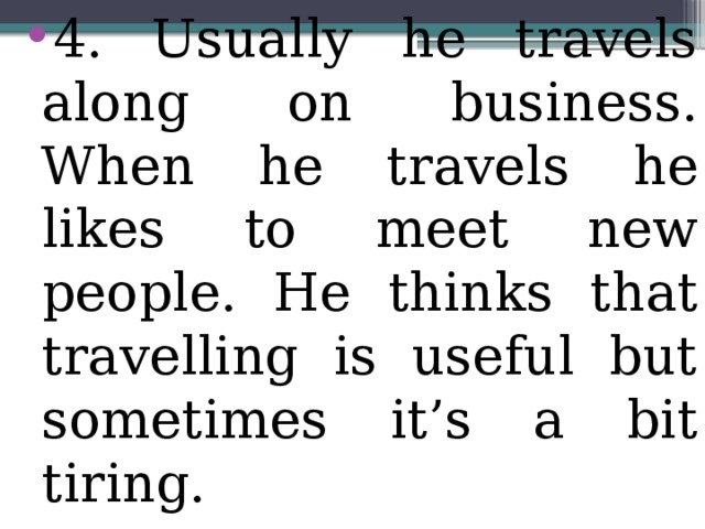 4. Usually he travels along on business. When he travels he likes to meet new people. He thinks that travelling is useful but sometimes it’s a bit tiring.