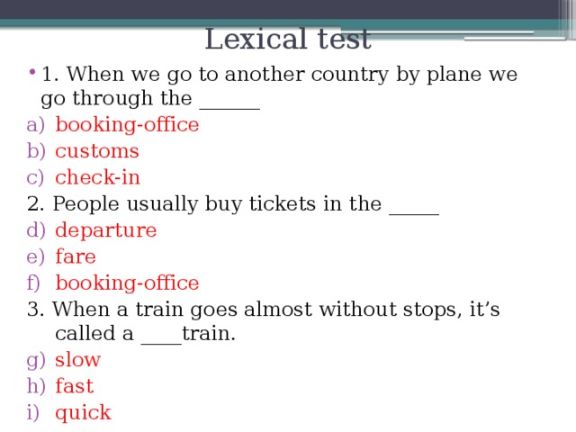 Lexical test 1. When we go to another country by plane we go through the ______ booking-office customs check-in 2. People usually buy tickets in the _____ departure fare booking-office 3. When a train goes almost without stops, it’s called a ____train.