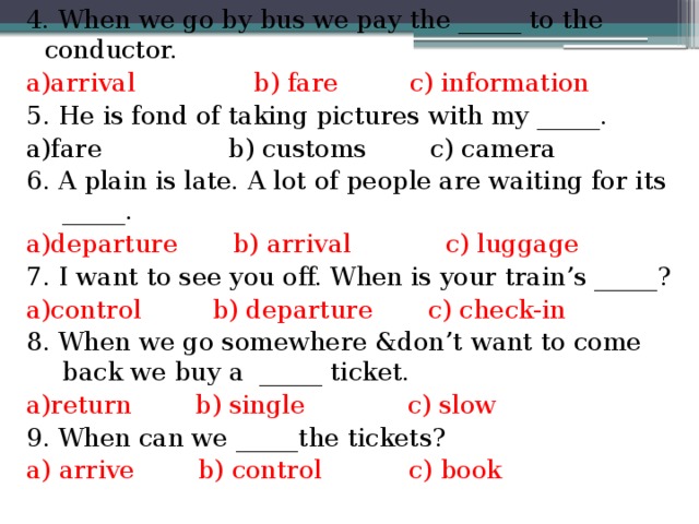 4. When we go by bus we pay the _____ to the conductor. a)arrival b) fare c) information 5. He is fond of taking pictures with my _____. a)fare b) customs c) camera 6. A plain is late. A lot of people are waiting for its _____. a)departure b) arrival c) luggage 7. I want to see you off. When is your train’s _____? a)control b) departure c) check-in 8. When we go somewhere &don’t want to come back we buy a _____ ticket. a)return b) single c) slow 9. When can we _____the tickets? a) arrive b) control c) book