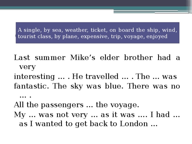 A single, by sea, weather, ticket, on board the ship, wind, tourist class, by plane, expensive, trip, voyage, enjoyed Last summer Mike’s elder brother had a very interesting … . He travelled … . The … was fantastic. The sky was blue. There was no … . All the passengers … the voyage. My … was not very … as it was …. I had … as I wanted to get back to London … Complete the text filling in the words