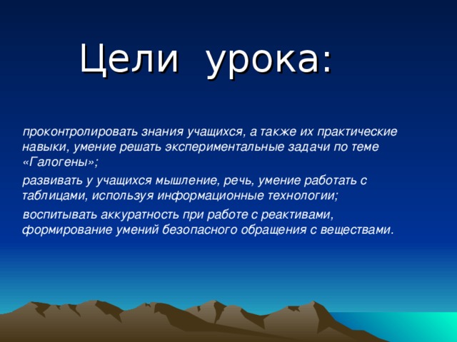 Цели урока:  проконтролировать знания учащихся, а также их практические навыки, умение решать экспериментальные задачи по теме «Галогены»;  развивать у учащихся мышление, речь, умение работать с таблицами, используя информационные технологии;  воспитывать аккуратность при работе с реактивами, формирование умений безопасного обращения с веществами.