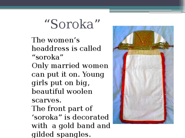 “ Soroka” The women’s headdress is called “soroka” Only married women can put it on. Young girls put on big, beautiful woolen scarves. The front part of ‘soroka” is decorated with a gold band and gilded spangles.