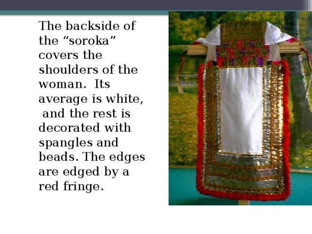 The backside of the “soroka” covers the shoulders of the woman. Its average is white, and the rest is decorated with spangles and beads. The edges are edged by a red fringe.