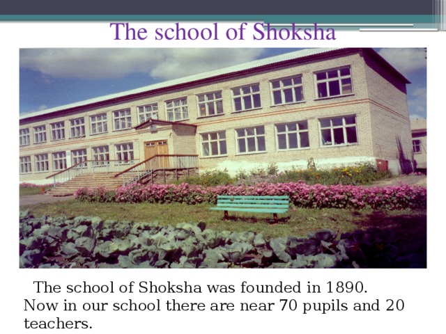 The school of Shoksha  The school of Shoksha was founded in 1890. Now in our school there are near 70 pupils and 20 teachers.