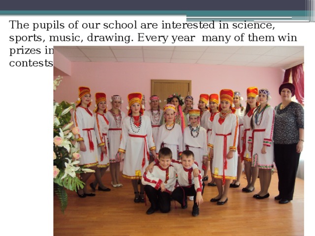 The pupils of our school are interested in science, sports, music, drawing. Every year many of them win prizes in different contests.