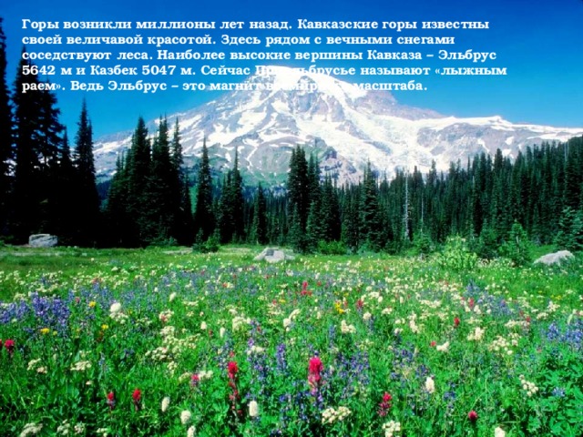 Горы возникли миллионы лет назад. Кавказские горы известны своей величавой красотой. Здесь рядом с вечными снегами соседствуют леса. Наиболее высокие вершины Кавказа – Эльбрус 5642 м и Казбек 5047 м. Сейчас Приэльбрусье называют «лыжным раем». Ведь Эльбрус – это магнит всемирного масштаба.