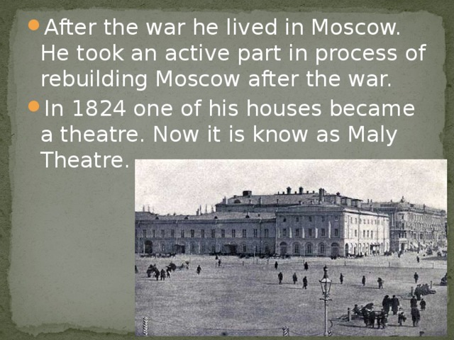 After the war he lived in Moscow. He took an active part in process of rebuilding Moscow after the war. In 1824 one of his houses became a theatre. Now it is know as Maly Theatre.