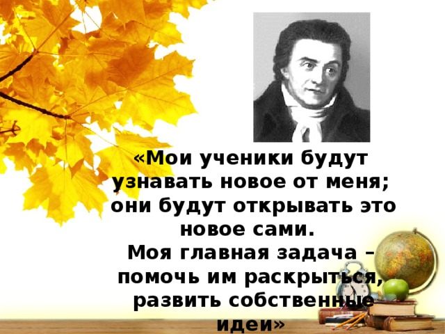 «Мои ученики будут узнавать новое от меня;  они будут открывать это новое сами. Моя главная задача – помочь им раскрыться,  развить собственные идеи» Песталоцци Иоганн Генрих