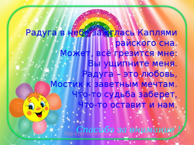 Радуга в небе зажглась Каплями райского сна.  Может, всё грезится мне:  Вы ущипните меня.  Радуга – это любовь,  Мостик к заветным мечтам.  Что-то судьба заберет,  Что-то оставит и нам.   Спасибо за внимание !