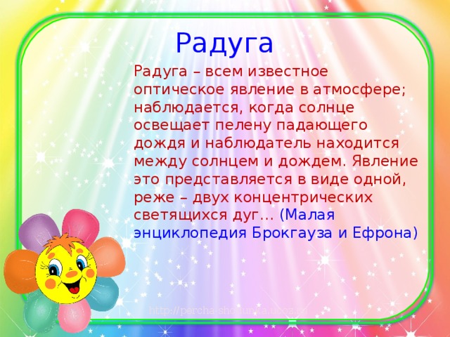 Радуга Радуга – всем известное оптическое явление в атмосфере; наблюдается, когда солнце освещает пелену падающего дождя и наблюдатель находится между солнцем и дождем. Явление это представляется в виде одной, реже – двух концентрических светящихся дуг… (Малая энциклопедия Брокгауза и Ефрона)