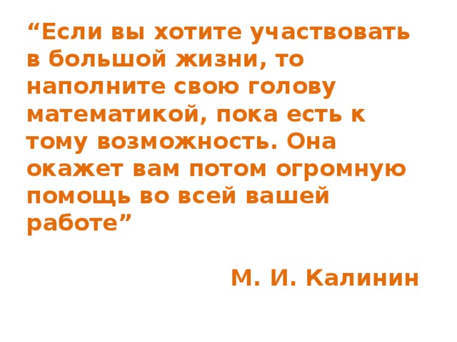 “ Если вы хотите участвовать в большой жизни, то наполните свою голову математикой, пока есть к тому возможность. Она окажет вам потом огромную помощь во всей вашей работе”  М. И. Калинин