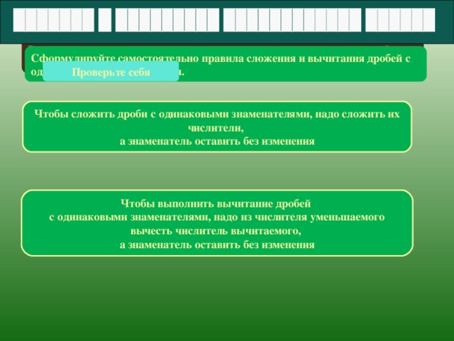 Выполняя предыдущее задание вы находили сумму или разность дробей с одинаковыми знаменателями. Сформулируйте самостоятельно правила сложения и вычитания дробей с одинаковыми знаменателями. Проверьте себя Чтобы сложить дроби с одинаковыми знаменателями, надо сложить их числители, а знаменатель оставить без изменения Чтобы выполнить вычитание дробей с одинаковыми знаменателями, надо из числителя уменьшаемого вычесть числитель вычитаемого, а знаменатель оставить без изменения