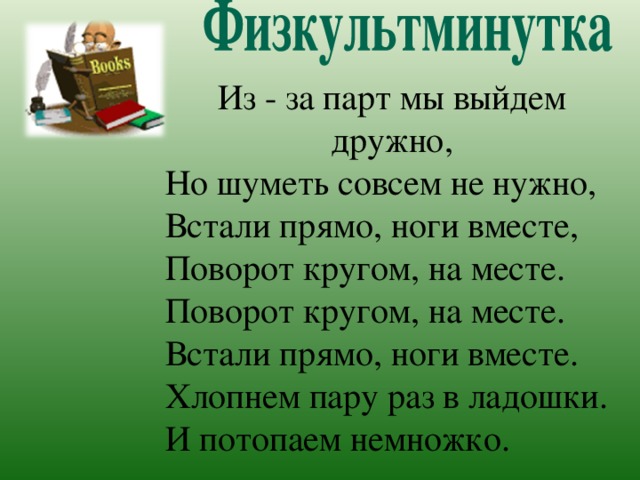 Из - за парт мы выйдем дружно, Но шуметь совсем не нужно, Встали прямо, ноги вместе, Поворот кругом, на месте. Поворот кругом, на месте. Встали прямо, ноги вместе. Хлопнем пару раз в ладошки. И потопаем немножко.