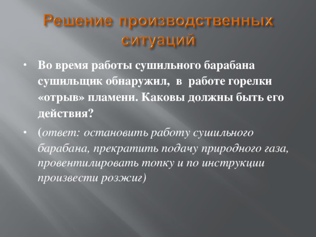 Во время работы сушильного барабана сушильщик обнаружил, в работе горелки «отрыв» пламени. Каковы должны быть его действия? ( ответ: остановить работу сушильного барабана, прекратить подачу природного газа, провентилировать топку и по инструкции произвести розжиг)