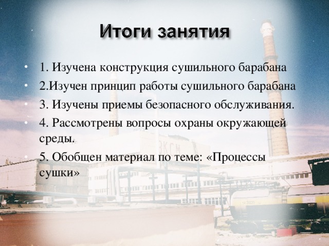 1. Изучена конструкция сушильного барабана 2.Изучен принцип работы сушильного барабана 3. Изучены приемы безопасного обслуживания. 4. Рассмотрены вопросы охраны окружающей среды. 5. Обобщен материал по теме: «Процессы сушки»