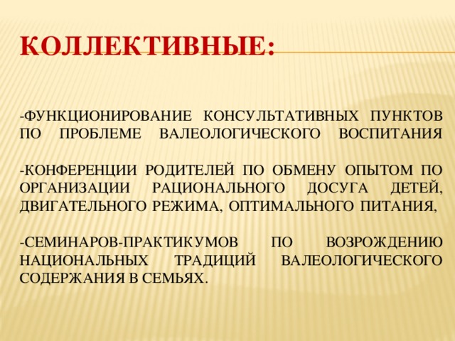 Коллективные:    -функционирование консультативных пунктов по проблеме валеологического воспитания    -конференции родителей по обмену опытом по организации рационального досуга детей, двигательного режима, оптимального питания,   -семинаров-практикумов по возрождению национальных традиций валеологического содержания в семьях.